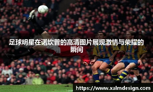 足球明星在诺坎普的高清图片展现激情与荣耀的瞬间